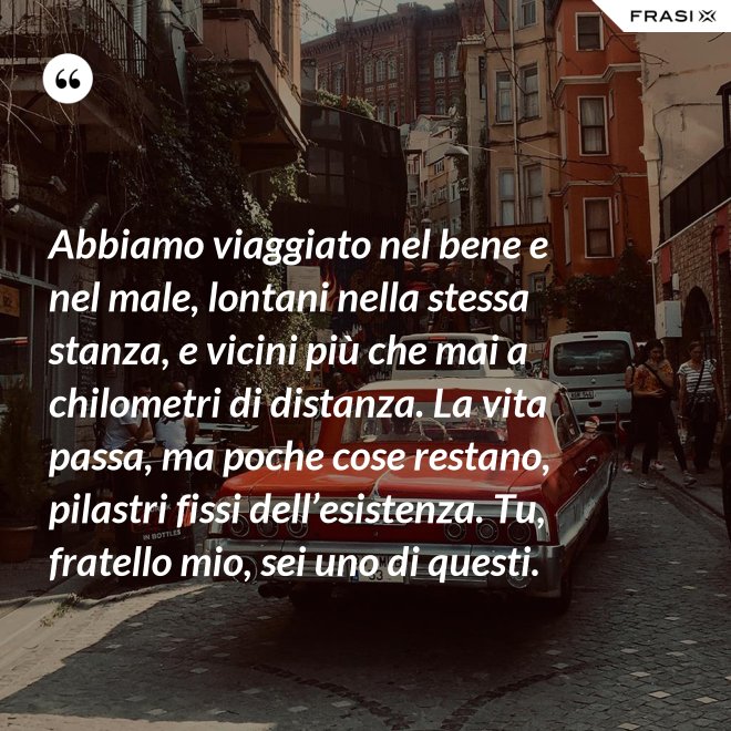 Abbiamo viaggiato nel bene e nel male, lontani nella stessa stanza, e vicini più che mai a chilometri di distanza. La vita passa, ma poche cose restano, pilastri fissi dell’esistenza. Tu, fratello mio, sei uno di questi. - Anonimo
