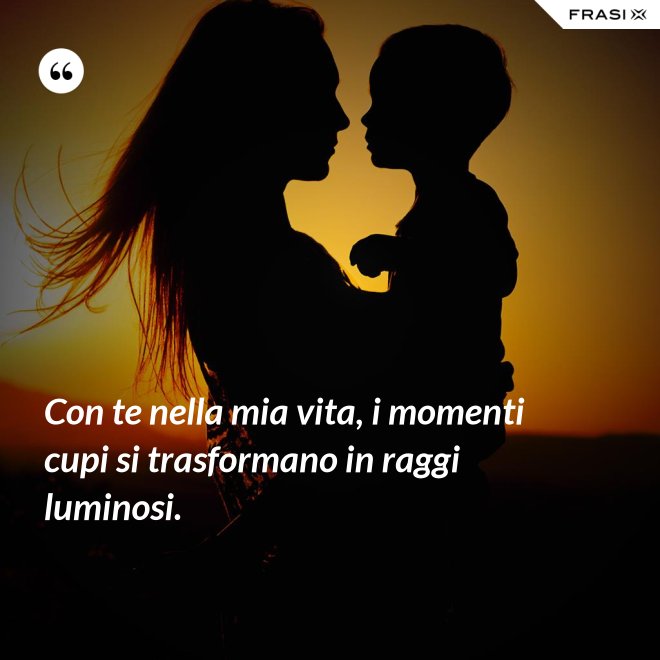Con te nella mia vita, i momenti cupi si trasformano in raggi luminosi. - Anonimo
