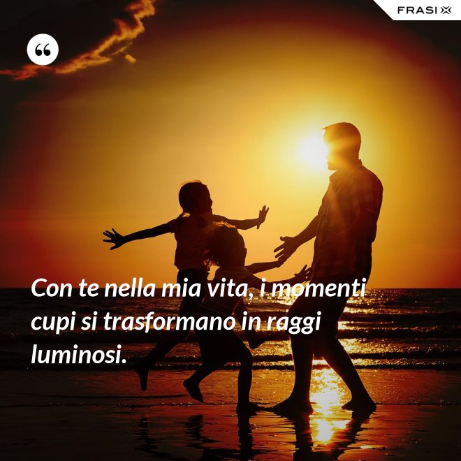 Con te nella mia vita, i momenti cupi si trasformano in raggi luminosi. - Anonimo