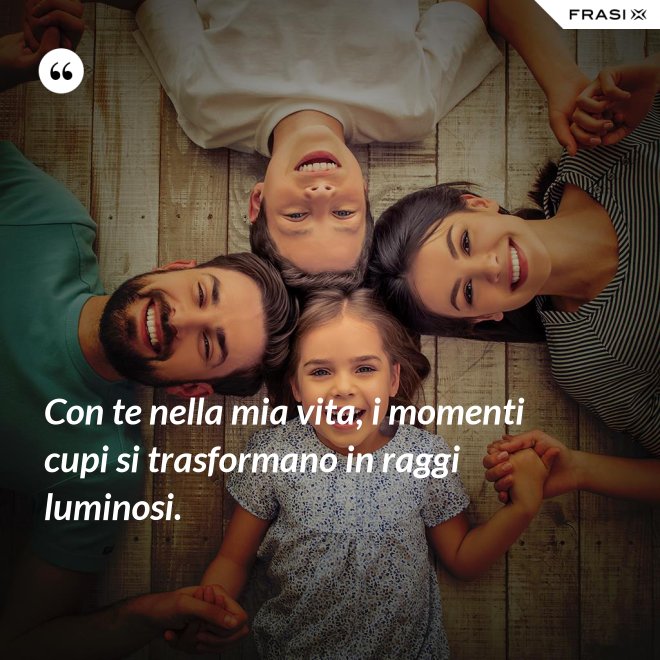 Con te nella mia vita, i momenti cupi si trasformano in raggi luminosi. - Anonimo