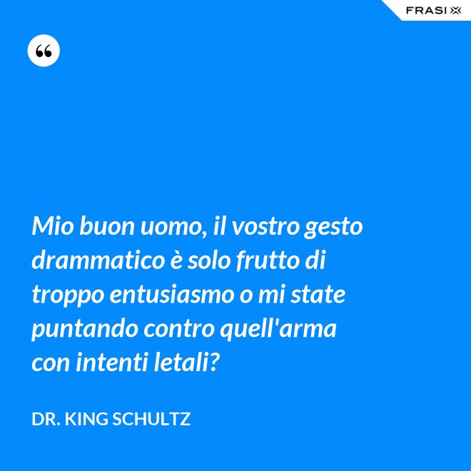 Mio buon uomo, il vostro gesto drammatico è solo frutto di troppo entusiasmo o mi state puntando contro quell'arma con intenti letali? - Dr. King Schultz
