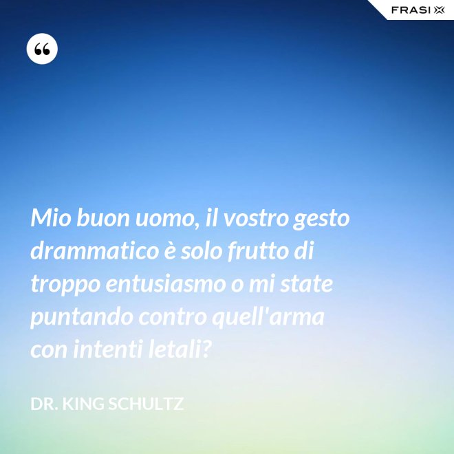 Mio buon uomo, il vostro gesto drammatico è solo frutto di troppo entusiasmo o mi state puntando contro quell'arma con intenti letali? - Dr. King Schultz