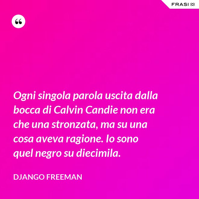 Ogni singola parola uscita dalla bocca di Calvin Candie non era che una stronzata, ma su una cosa aveva ragione. Io sono quel negro su diecimila. - Django Freeman