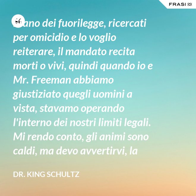 Erano dei fuorilegge, ricercati per omicidio e lo voglio reiterare, il mandato recita morti o vivi, quindi quando io e Mr. Freeman abbiamo giustiziato quegli uomini a vista, stavamo operando l'interno dei nostri limiti legali. Mi rendo conto, gli animi sono caldi, ma devo avvertirvi, la pena per l'uso della forza letale contro un agente di tribunale nel pieno delle sue funzioni è: sarete impiccati finchè morte non sopravvenga. - Dr. King Schultz