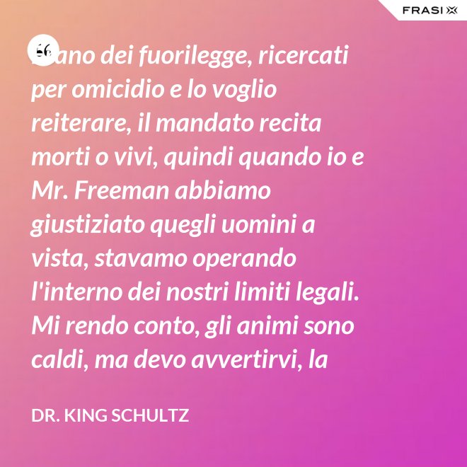 Erano dei fuorilegge, ricercati per omicidio e lo voglio reiterare, il mandato recita morti o vivi, quindi quando io e Mr. Freeman abbiamo giustiziato quegli uomini a vista, stavamo operando l'interno dei nostri limiti legali. Mi rendo conto, gli animi sono caldi, ma devo avvertirvi, la pena per l'uso della forza letale contro un agente di tribunale nel pieno delle sue funzioni è: sarete impiccati finchè morte non sopravvenga. - Dr. King Schultz