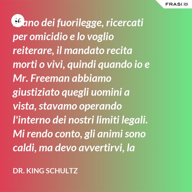 Erano dei fuorilegge, ricercati per omicidio e lo voglio reiterare, il mandato recita morti o vivi, quindi quando io e Mr. Freeman abbiamo giustiziato quegli uomini a vista, stavamo operando l'interno dei nostri limiti legali. Mi rendo conto, gli animi sono caldi, ma devo avvertirvi, la pena per l'uso della forza letale contro un agente di tribunale nel pieno delle sue funzioni è: sarete impiccati finchè morte non sopravvenga. - Dr. King Schultz