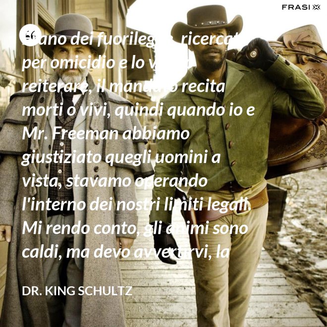 Erano dei fuorilegge, ricercati per omicidio e lo voglio reiterare, il mandato recita morti o vivi, quindi quando io e Mr. Freeman abbiamo giustiziato quegli uomini a vista, stavamo operando l'interno dei nostri limiti legali. Mi rendo conto, gli animi sono caldi, ma devo avvertirvi, la pena per l'uso della forza letale contro un agente di tribunale nel pieno delle sue funzioni è: sarete impiccati finchè morte non sopravvenga. - Dr. King Schultz