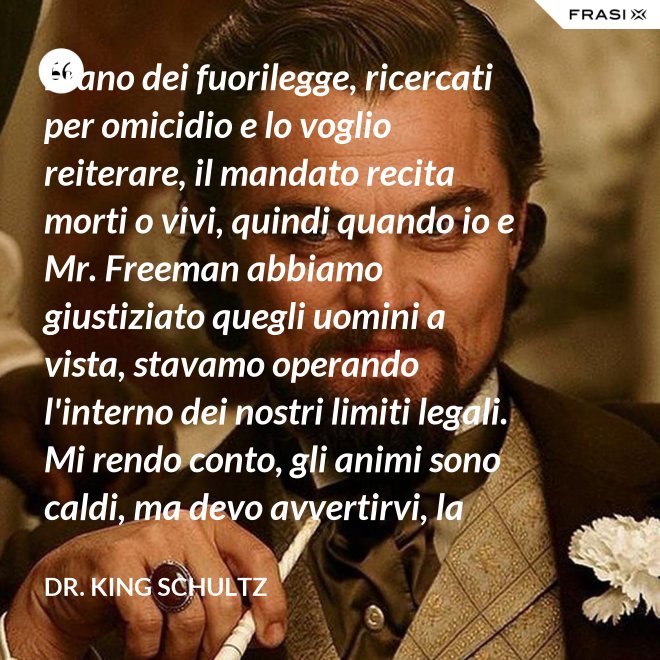 Erano dei fuorilegge, ricercati per omicidio e lo voglio reiterare, il mandato recita morti o vivi, quindi quando io e Mr. Freeman abbiamo giustiziato quegli uomini a vista, stavamo operando l'interno dei nostri limiti legali. Mi rendo conto, gli animi sono caldi, ma devo avvertirvi, la pena per l'uso della forza letale contro un agente di tribunale nel pieno delle sue funzioni è: sarete impiccati finchè morte non sopravvenga. - Dr. King Schultz
