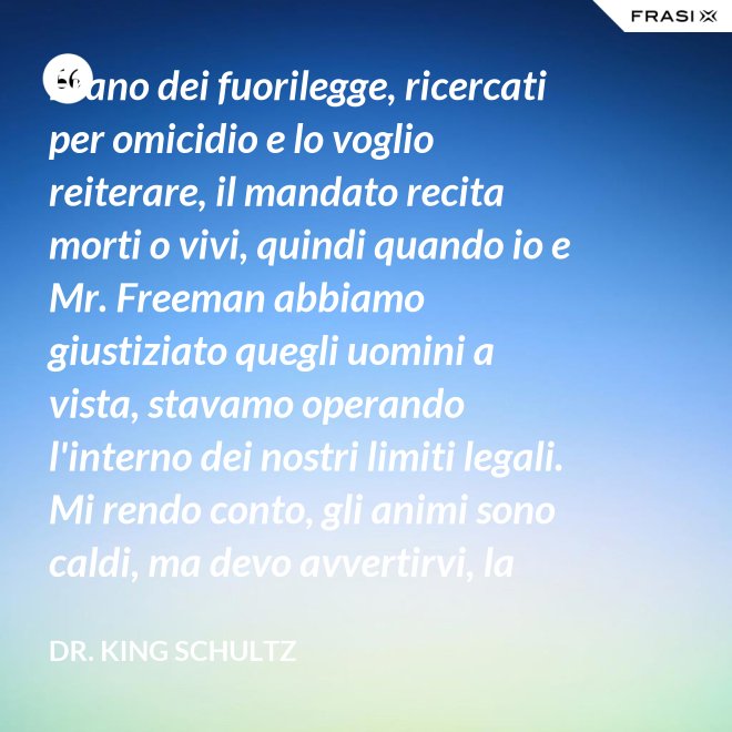 Erano dei fuorilegge, ricercati per omicidio e lo voglio reiterare, il mandato recita morti o vivi, quindi quando io e Mr. Freeman abbiamo giustiziato quegli uomini a vista, stavamo operando l'interno dei nostri limiti legali. Mi rendo conto, gli animi sono caldi, ma devo avvertirvi, la pena per l'uso della forza letale contro un agente di tribunale nel pieno delle sue funzioni è: sarete impiccati finchè morte non sopravvenga. - Dr. King Schultz