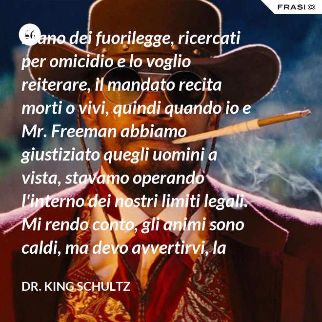 Erano dei fuorilegge, ricercati per omicidio e lo voglio reiterare, il mandato recita morti o vivi, quindi quando io e Mr. Freeman abbiamo giustiziato quegli uomini a vista, stavamo operando l'interno dei nostri limiti legali. Mi rendo conto, gli animi sono caldi, ma devo avvertirvi, la pena per l'uso della forza letale contro un agente di tribunale nel pieno delle sue funzioni è: sarete impiccati finchè morte non sopravvenga. - Dr. King Schultz