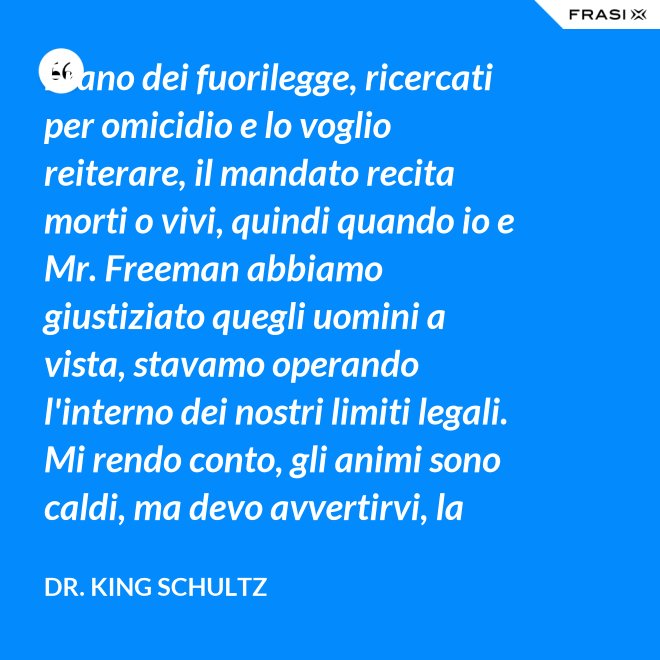 Erano dei fuorilegge, ricercati per omicidio e lo voglio reiterare, il mandato recita morti o vivi, quindi quando io e Mr. Freeman abbiamo giustiziato quegli uomini a vista, stavamo operando l'interno dei nostri limiti legali. Mi rendo conto, gli animi sono caldi, ma devo avvertirvi, la pena per l'uso della forza letale contro un agente di tribunale nel pieno delle sue funzioni è: sarete impiccati finchè morte non sopravvenga. - Dr. King Schultz