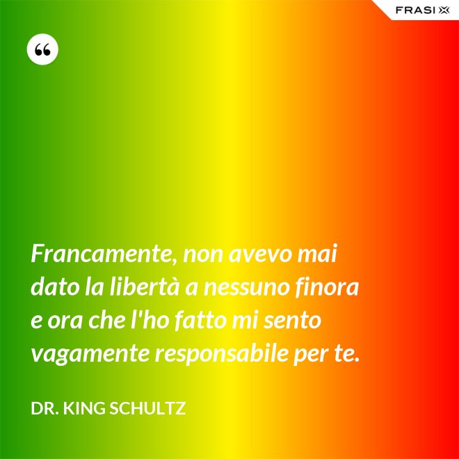 Francamente, non avevo mai dato la libertà a nessuno finora e ora che l'ho fatto mi sento vagamente responsabile per te. - Dr. King Schultz