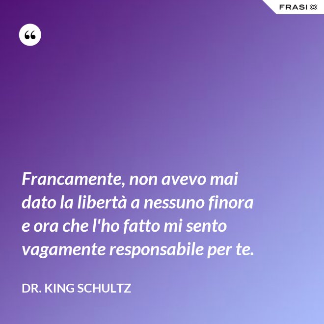 Francamente, non avevo mai dato la libertà a nessuno finora e ora che l'ho fatto mi sento vagamente responsabile per te. - Dr. King Schultz