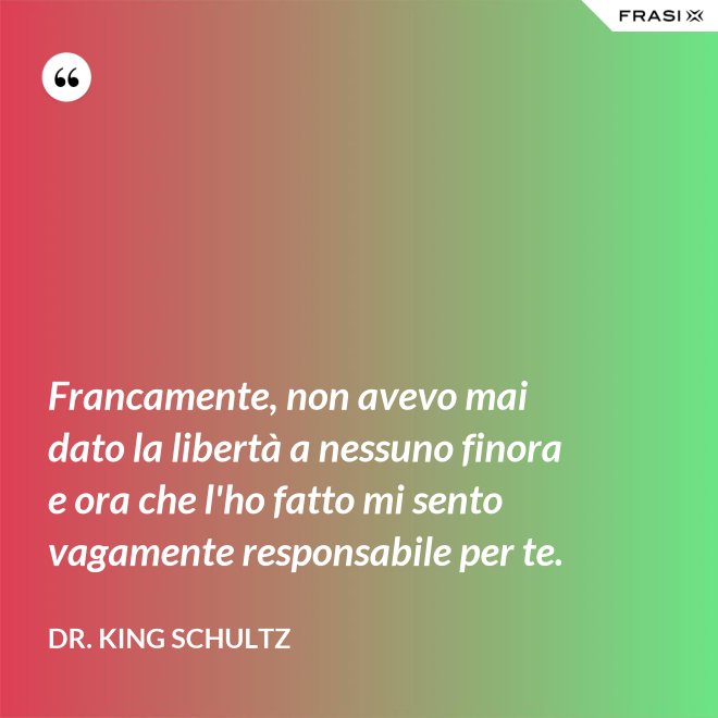 Francamente, non avevo mai dato la libertà a nessuno finora e ora che l'ho fatto mi sento vagamente responsabile per te. - Dr. King Schultz