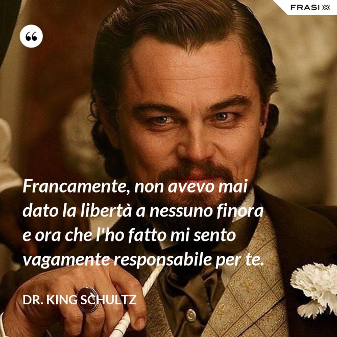 Francamente, non avevo mai dato la libertà a nessuno finora e ora che l'ho fatto mi sento vagamente responsabile per te. - Dr. King Schultz