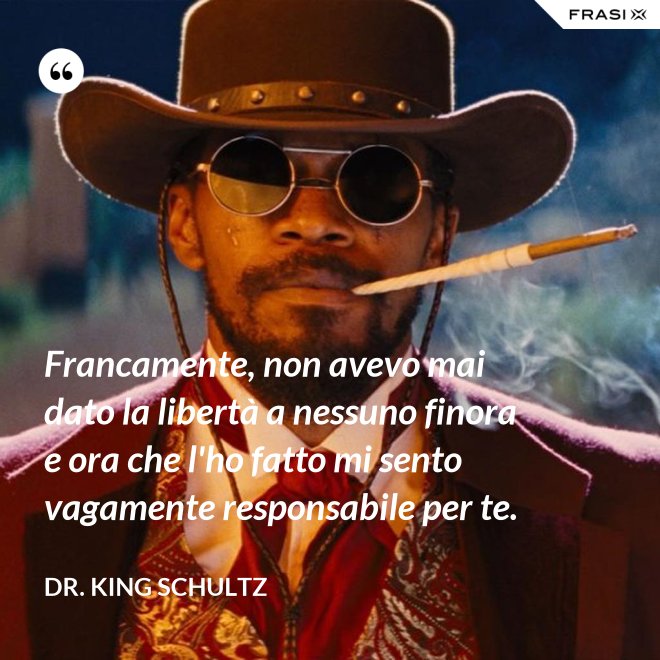 Francamente, non avevo mai dato la libertà a nessuno finora e ora che l'ho fatto mi sento vagamente responsabile per te. - Dr. King Schultz