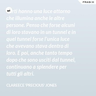 Certi hanno una luce attorno che illumina anche le altre persone. Penso che forse alcuni di loro stavano in un tunnel e in quel tunnel forse l'unica luce che avevano stava dentro di loro. E poi, anche tanto tempo dopo che sono usciti dal tunnel, continuano a splendere per tutti gli altri. - Clareece 'Precious' Jones