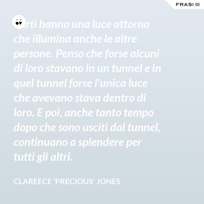 Certi hanno una luce attorno che illumina anche le altre persone. Penso che forse alcuni di loro stavano in un tunnel e in quel tunnel forse l'unica luce che avevano stava dentro di loro. E poi, anche tanto tempo dopo che sono usciti dal tunnel, continuano a splendere per tutti gli altri. - Clareece 'Precious' Jones
