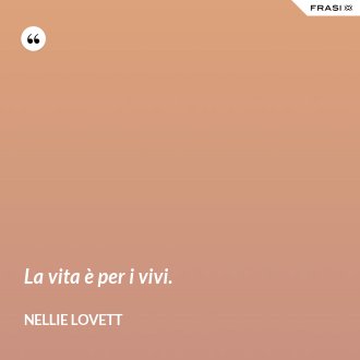 La vita è per i vivi. - Nellie Lovett