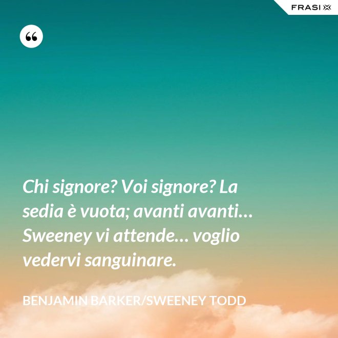 Chi signore? Voi signore? La sedia è vuota; avanti avanti… Sweeney vi attende… voglio vedervi sanguinare. - Benjamin Barker/Sweeney Todd