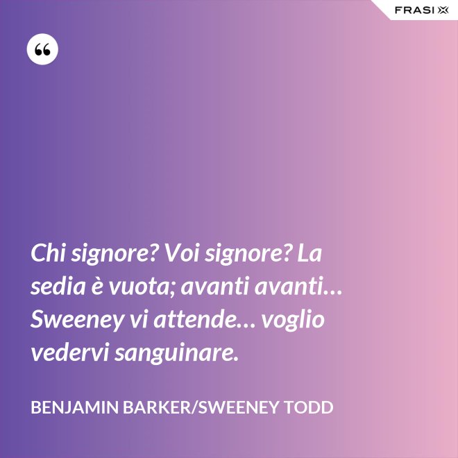 Chi signore? Voi signore? La sedia è vuota; avanti avanti… Sweeney vi attende… voglio vedervi sanguinare. - Benjamin Barker/Sweeney Todd