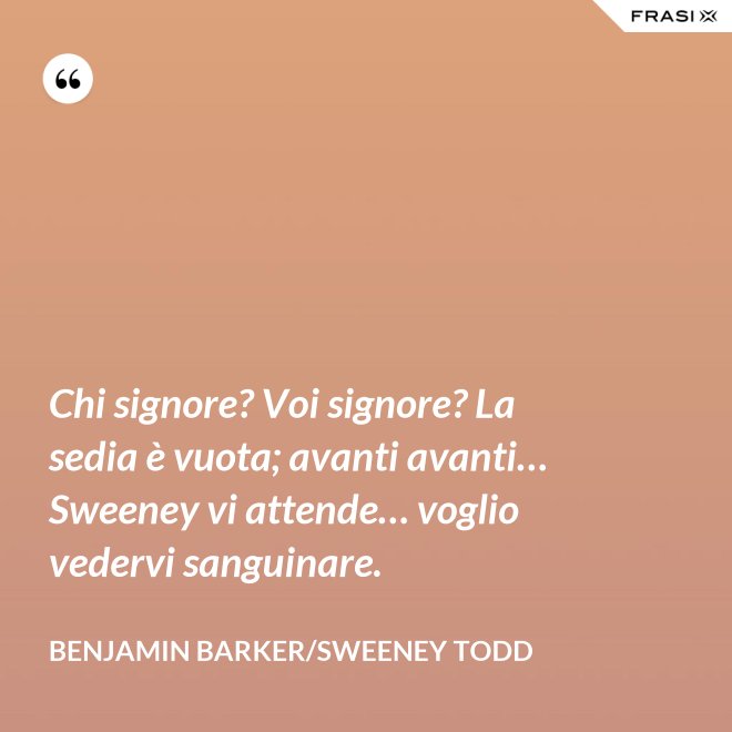 Chi signore? Voi signore? La sedia è vuota; avanti avanti… Sweeney vi attende… voglio vedervi sanguinare. - Benjamin Barker/Sweeney Todd