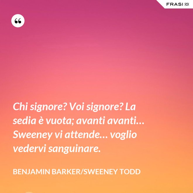 Chi signore? Voi signore? La sedia è vuota; avanti avanti… Sweeney vi attende… voglio vedervi sanguinare. - Benjamin Barker/Sweeney Todd
