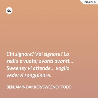 Chi signore? Voi signore? La sedia è vuota; avanti avanti… Sweeney vi attende… voglio vedervi sanguinare. - Benjamin Barker/Sweeney Todd