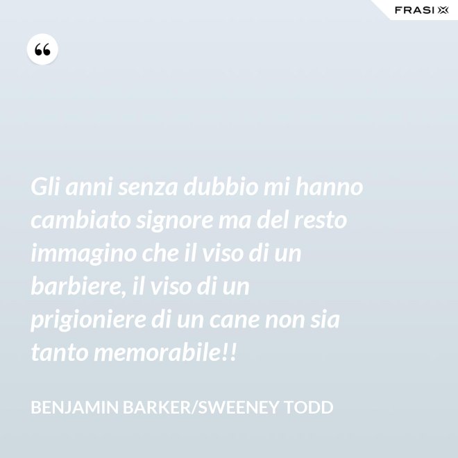 Gli anni senza dubbio mi hanno cambiato signore ma del resto immagino che il viso di un barbiere, il viso di un prigioniere di un cane non sia tanto memorabile!! - Benjamin Barker/Sweeney Todd