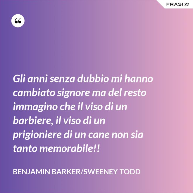 Gli anni senza dubbio mi hanno cambiato signore ma del resto immagino che il viso di un barbiere, il viso di un prigioniere di un cane non sia tanto memorabile!! - Benjamin Barker/Sweeney Todd