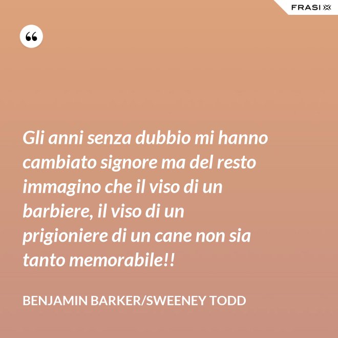 Gli anni senza dubbio mi hanno cambiato signore ma del resto immagino che il viso di un barbiere, il viso di un prigioniere di un cane non sia tanto memorabile!! - Benjamin Barker/Sweeney Todd