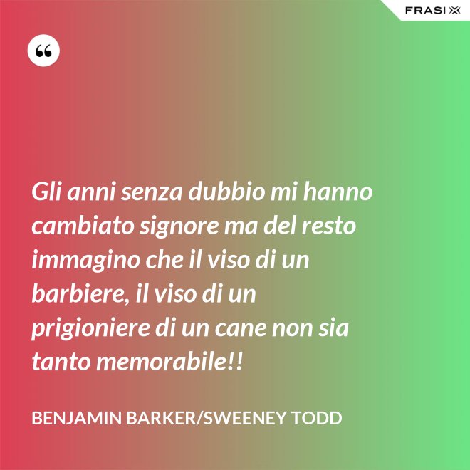 Gli anni senza dubbio mi hanno cambiato signore ma del resto immagino che il viso di un barbiere, il viso di un prigioniere di un cane non sia tanto memorabile!! - Benjamin Barker/Sweeney Todd