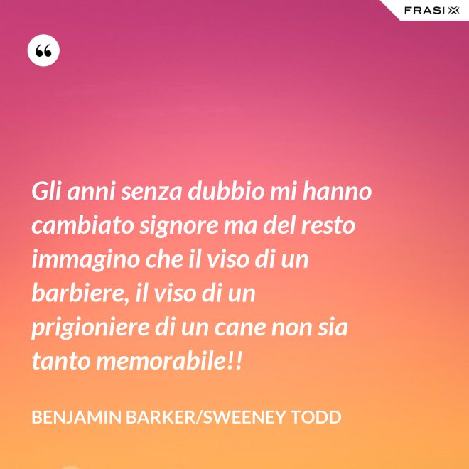 Gli anni senza dubbio mi hanno cambiato signore ma del resto immagino che il viso di un barbiere, il viso di un prigioniere di un cane non sia tanto memorabile!! - Benjamin Barker/Sweeney Todd