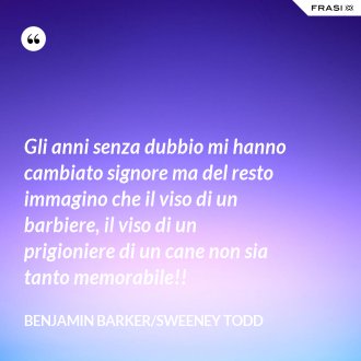 Gli anni senza dubbio mi hanno cambiato signore ma del resto immagino che il viso di un barbiere, il viso di un prigioniere di un cane non sia tanto memorabile!! - Benjamin Barker/Sweeney Todd