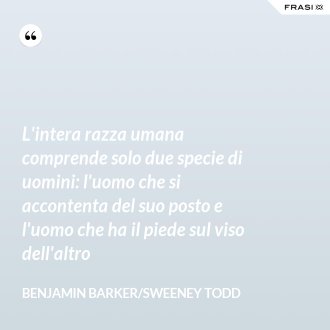 L'intera razza umana comprende solo due specie di uomini: l'uomo che si accontenta del suo posto e l'uomo che ha il piede sul viso dell'altro - Benjamin Barker/Sweeney Todd