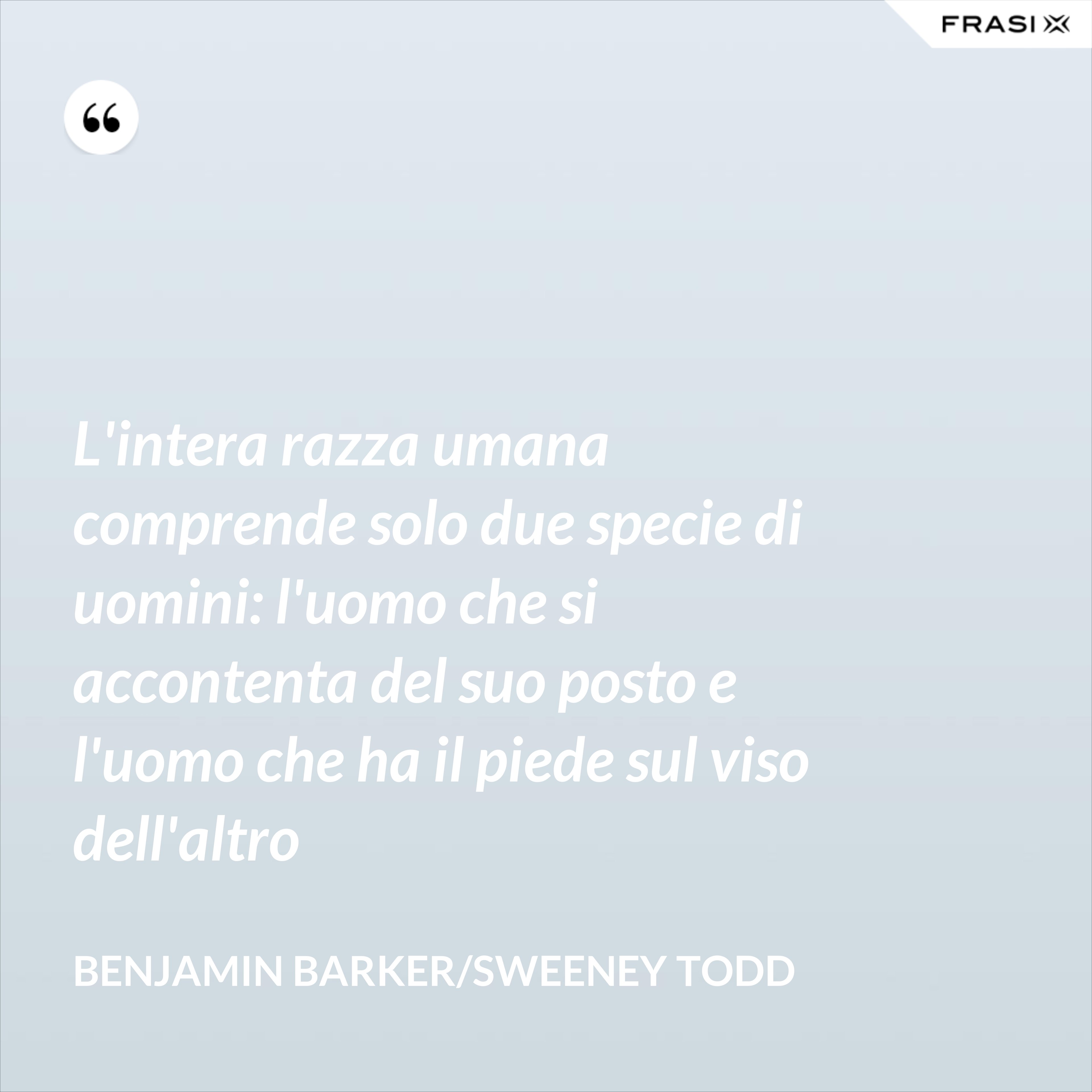 L'intera razza umana comprende solo due specie di uomini: l'uomo che si accontenta del suo posto e l'uomo che ha il piede sul viso dell'altro - Benjamin Barker/Sweeney Todd