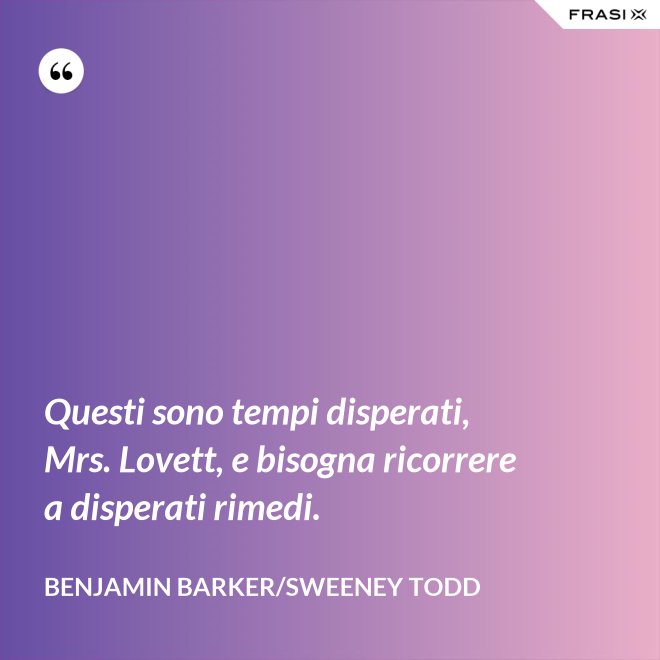 Questi sono tempi disperati, Mrs. Lovett, e bisogna ricorrere a disperati rimedi. - Benjamin Barker/Sweeney Todd