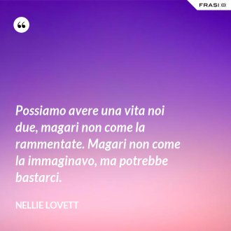 Possiamo avere una vita noi due, magari non come la rammentate. Magari non come la immaginavo, ma potrebbe bastarci. - Nellie Lovett