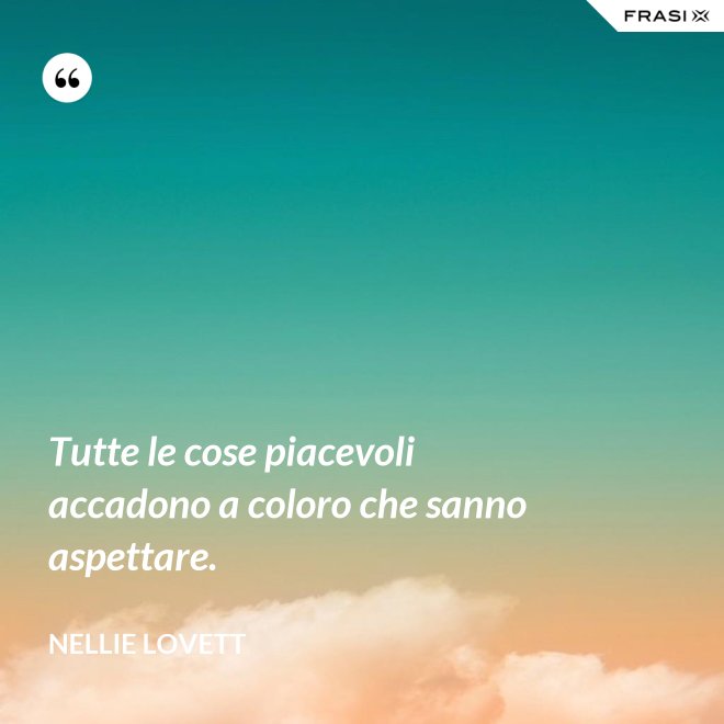 Tutte le cose piacevoli accadono a coloro che sanno aspettare. - Nellie Lovett