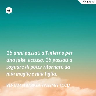 15 anni passati all'inferno per una falsa accusa. 15 passati a sognare di poter ritornare da mia moglie e mia figlia. - Benjamin Barker/Sweeney Todd