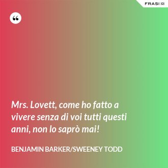Mrs. Lovett, come ho fatto a vivere senza di voi tutti questi anni, non lo saprò mai! - Benjamin Barker/Sweeney Todd
