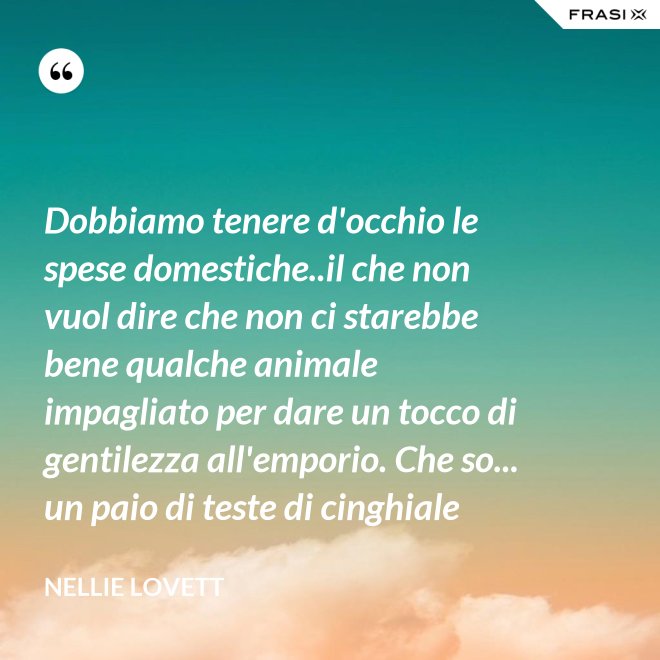 Dobbiamo tenere d'occhio le spese domestiche..il che non vuol dire che non ci starebbe bene qualche animale impagliato per dare un tocco di gentilezza all'emporio. Che so... un paio di teste di cinghiale - Nellie Lovett