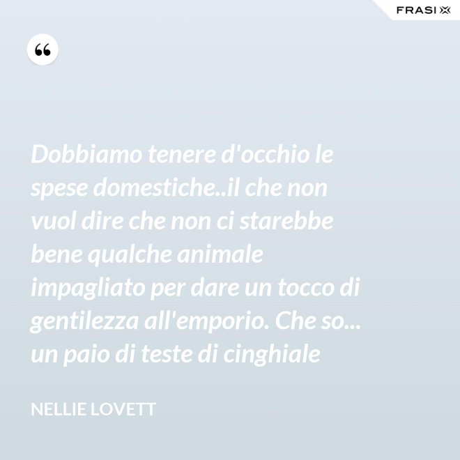 Dobbiamo tenere d'occhio le spese domestiche..il che non vuol dire che non ci starebbe bene qualche animale impagliato per dare un tocco di gentilezza all'emporio. Che so... un paio di teste di cinghiale - Nellie Lovett