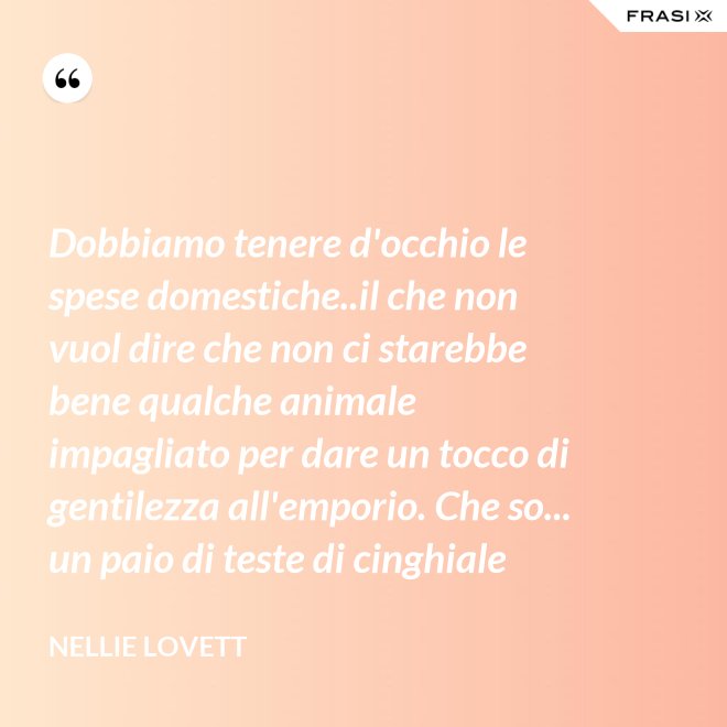 Dobbiamo tenere d'occhio le spese domestiche..il che non vuol dire che non ci starebbe bene qualche animale impagliato per dare un tocco di gentilezza all'emporio. Che so... un paio di teste di cinghiale - Nellie Lovett