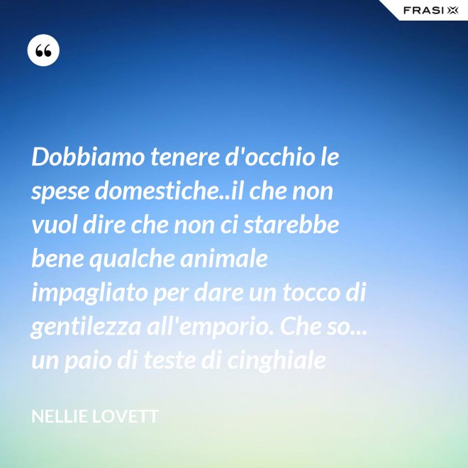 Dobbiamo tenere d'occhio le spese domestiche..il che non vuol dire che non ci starebbe bene qualche animale impagliato per dare un tocco di gentilezza all'emporio. Che so... un paio di teste di cinghiale - Nellie Lovett