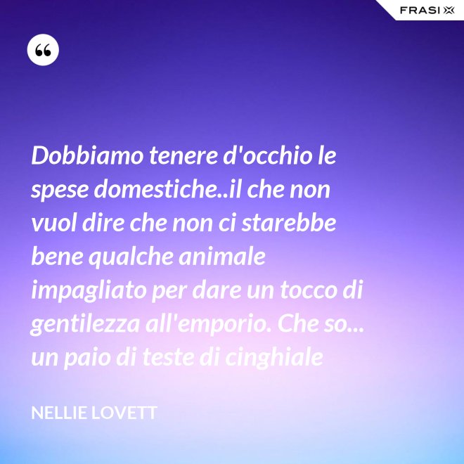Dobbiamo tenere d'occhio le spese domestiche..il che non vuol dire che non ci starebbe bene qualche animale impagliato per dare un tocco di gentilezza all'emporio. Che so... un paio di teste di cinghiale - Nellie Lovett