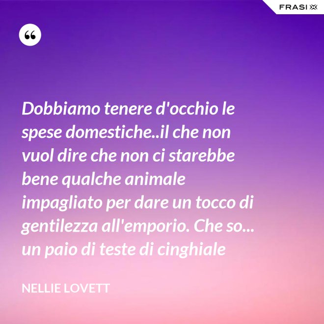Dobbiamo tenere d'occhio le spese domestiche..il che non vuol dire che non ci starebbe bene qualche animale impagliato per dare un tocco di gentilezza all'emporio. Che so... un paio di teste di cinghiale - Nellie Lovett