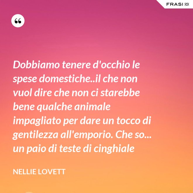 Dobbiamo tenere d'occhio le spese domestiche..il che non vuol dire che non ci starebbe bene qualche animale impagliato per dare un tocco di gentilezza all'emporio. Che so... un paio di teste di cinghiale - Nellie Lovett