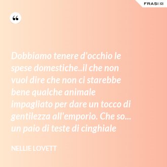 Dobbiamo tenere d'occhio le spese domestiche..il che non vuol dire che non ci starebbe bene qualche animale impagliato per dare un tocco di gentilezza all'emporio. Che so... un paio di teste di cinghiale - Nellie Lovett