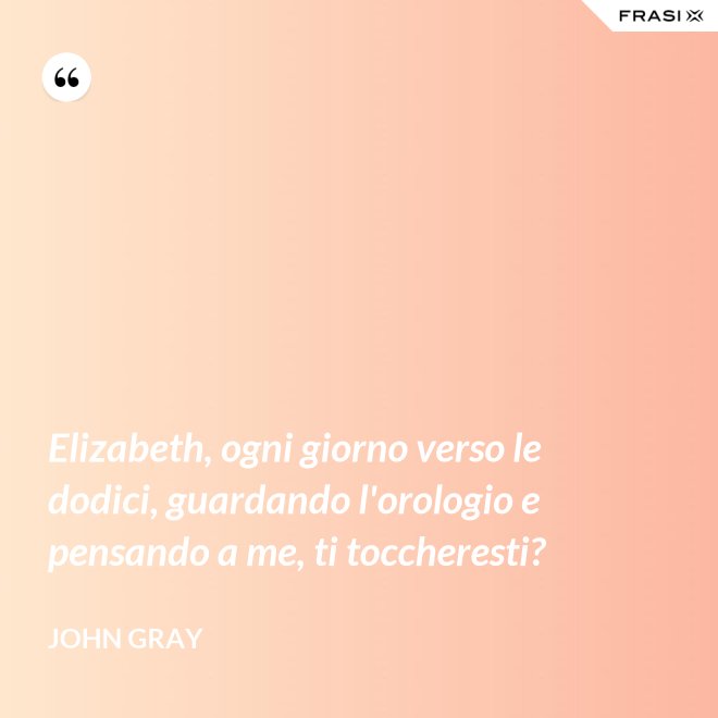 Elizabeth, ogni giorno verso le dodici, guardando l'orologio e pensando a me, ti toccheresti? - John Gray